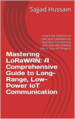 Mastering LoRaWAN: A Comprehensive Guide to Long-Range, Low-Power IoT Communication: Unlock the Potential of LoRa and LoRaWAN for Seamless Connectivity and Extended Battery Life in Your IoT Projects